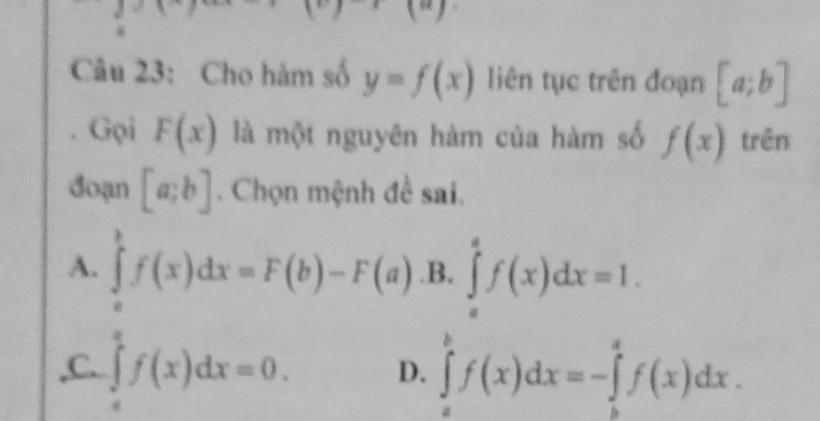 downarrow 
Câu 23: Cho hàm số y=f(x) liên tục trên đoạn [a;b]
Gọi F(x) là một nguyên hàm của hàm số f(x) trên
đoạn [a;b]. Chọn mệnh đề sai.
A. ∈tlimits _a^bf(x)dx=F(b)-F(a) .B, ∈tlimits _a^af(x)dx=1.
,C. ∈tlimits _0^ef(x)dx=0. D. ∈tlimits _a^bf(x)dx=-∈tlimits _b^af(x)dx.