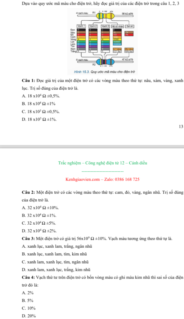 Dựa vào quy ước mã màu cho điện trở, hãy đọc giá trị của các điện trở trong câu 1, 2, 3
Hình 15.3. Quy ước mã mâu cho điện trở
Câu 1: Đọc giá trị của một điện trở có các vòng màu theo thứ tự: nâu, xám, vàng, xanh
lục. Trị số đúng của điện trở là.
A. 18* 10^4Omega ± 0,5% .
B. 18* 10^4Omega ± 1%
C. 18* 10^3Omega ± 0.5% .
D. 18* 10^3Omega ± 1% .
13
Trắc nghiệm - Công nghệ điện tử 12 - Cánh diều
_
Kenhgiaovien.com - Zalo: 0386 168 725
Câu 2: Một điện trở có các vòng màu theo thứ tự: cam, đỏ, vàng, ngân nhũ. Trị số đúng
của điện trở là.
A. 32* 10^4Omega ± 10% .
B. 32* 10^4Omega ± 1% .
C. 32* 10^4Omega ± 5% .
D. 32* 10^4Omega ± 2% .
Câu 3:Mhat Ot điện trở có giá trị 56* 10^9Omega ± 10%. Vạch màu tương ứng theo thứ tự là.
A. xanh lục, xanh lam, trắng, ngân nhũ
B. xanh lục, xanh lam, tím, kim nhũ
C. xanh lam, xanh lục, tím, ngân nhũ
D. xanh lam, xanh lục, trắng, kim nhũ
Câu 4: Vạch thứ tư trên điện trở có bốn vòng màu có ghi màu kim nhũ thì sai số của điện
trở đó là:
A. 2%
B. 5%
C. 10%
D. 20%