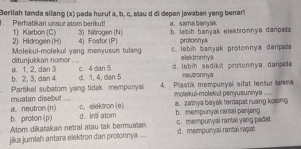 Berilah tanda silang (x) pada huruf a, b, c, atau d di depan jawaban yang benar!
1. Perhatikan unsur atom berikut! a. sama banyak
1) Karbon (C) 3) Nitrogen (N) b. lebih banyak elektronnya daripada
2) Hidrogen (H) 4) Fosfor (P) protonnya
Molekul-molekul yang menyusun tulang c. lebih banyak protonnya daripada
ditunjukkan nomor .... elektronnya
a. 1, 2, dan 3 c. 4 dan 5 d. lebih sedikit protonnya daripada
b. 2, 3, dan 4 d. 1, 4, dan 5 neutronnya
Partikel subatom yang tidak mempunyai 4. Plastik mempunyai sifat lentur kærena
muatan disebut .... molekul-molekul penyusunnya ....
a. neutron (n) c. elektron (e) a. zatnya bayak terdapat ruang kosong
b. proton (p) d. inti atom b. mempunyai rantai panjang
Atom dikatakan netral atau tak bermuatan c. mempunyai rantai yang padat
d. mempunyai rantai rapat
jika jumlah antara elektron dan protonnya ....