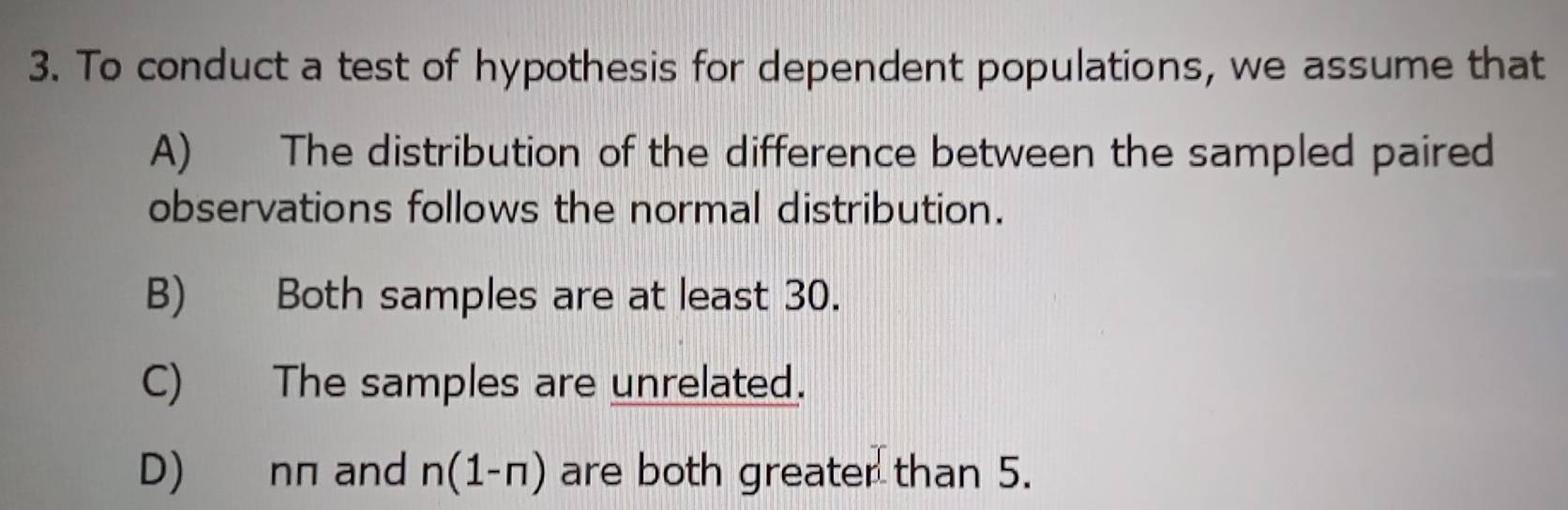 To conduct a test of hypothesis for dependent populations, we assume that
A) The distribution of the difference between the sampled paired
observations follows the normal distribution.
B) Both samples are at least 30.
C) The samples are unrelated.
D) nπ and n(1-n) are both greater than 5.