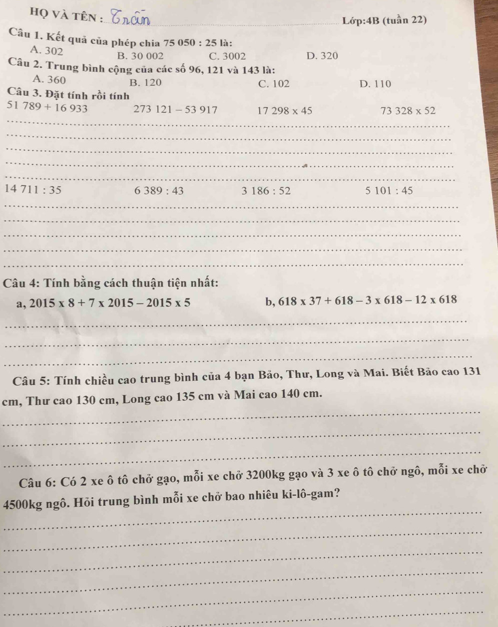 họ và tên :_
Lớp:4B (tuần 22)
Câu 1. Kết quả của phép chia 75 050 : 25 là:
A. 302
B. 30 002 C. 3002 D. 320
Câu 2. Trung bình cộng của các số 96, 121 và 143 là:
A. 360 B. 120 C. 102 D. 110
Câu 3. Đặt tính rồi tính
_
51789+16933 273121-53917 17298* 45 73328* 52
_
_
_
_
14711:35
6389:43
3186:52
5101:45
_
_
_
_
_
Câu 4: Tính bằng cách thuận tiện nhất:
a,2015* 8+7* 2015-2015* 5
b, 618* 37+618-3* 618-12* 618
_
_
_
Câu 5: Tính chiều cao trung bình của 4 bạn Bảo, Thư, Long và Mai. Biết Bảo cao 131
_
cm, Thư cao 130 cm, Long cao 135 cm và Mai cao 140 cm.
_
_
Câu 6: Có 2 xe ô tô chở gạo, mỗi xe chở 3200kg gạo và 3 xe ô tô chở ngô, mỗi xe chở
_
4500kg ngô. Hỏi trung bình mỗi xe chở bao nhiêu ki-lô-gam?
_
_
_
_
_