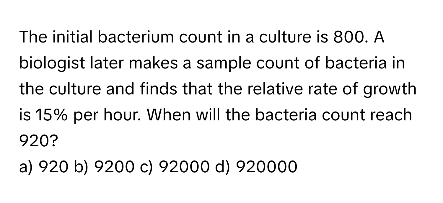 The initial bacterium count in a culture is 800. A biologist later makes a sample count of bacteria in the culture and finds that the relative rate of growth is 15% per hour. When will the bacteria count reach 920? 
a) 920 b) 9200 c) 92000 d) 920000