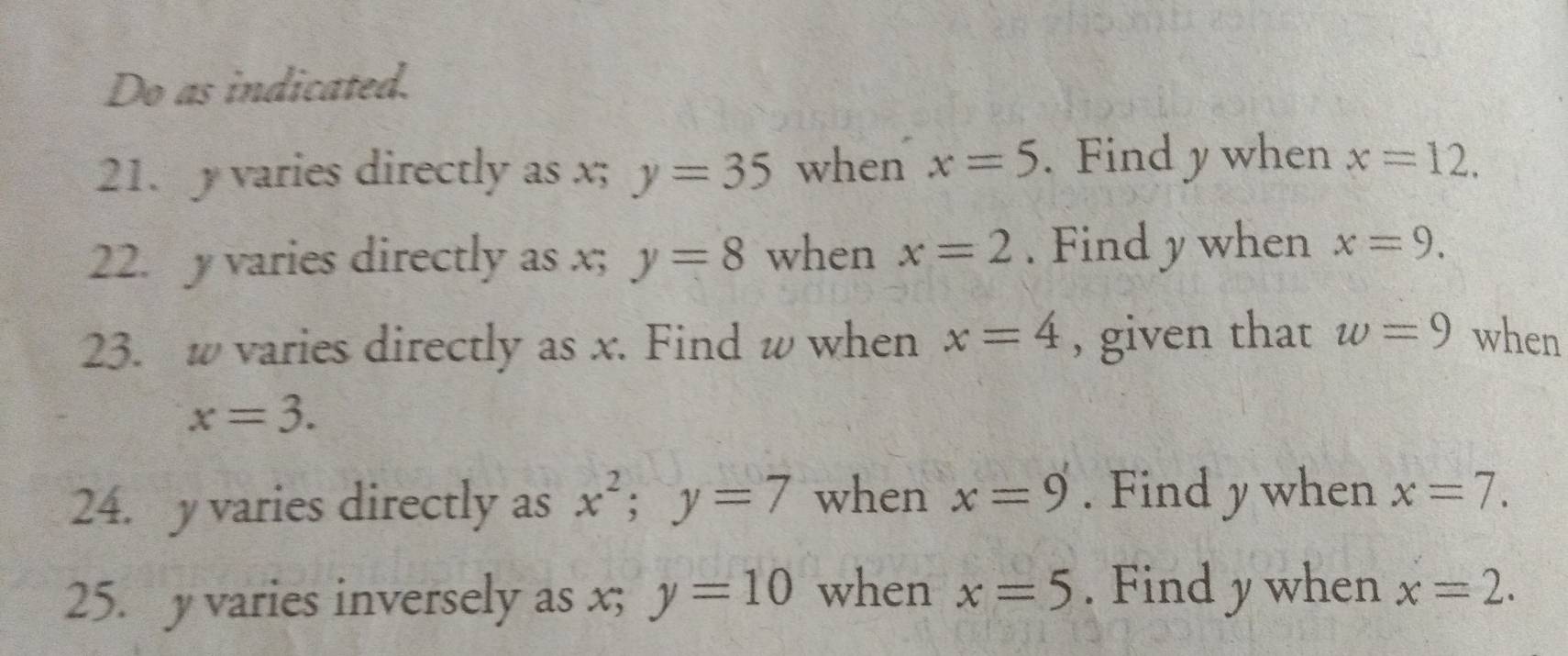 Do as indicated. 
21. y varies directly as x; y=35 when x=5. Find y when x=12. 
22. y varies directly as x; y=8 when x=2. Find y when x=9. 
23. w varies directly as x. Find w when x=4 , given that w=9 when
x=3. 
24. yvaries directly as x^2; y=7 when x=9. Find y when x=7. 
25. y varies inversely as x; y=10 when x=5. Find y when x=2.