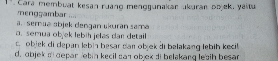 Cara membuat kesan ruang menggunakan ukuran objek, yaitu
menggambar ....
a. semua objek dengan ukuran sama
b. semua objek lebih jelas dan detail
c. objek di depan lebih besar dan objek di belakang lebih kecil
d. objek di depan lebih kecil dan objek di belakang lebih besar