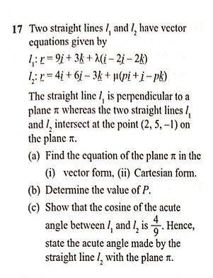 Two straight lines l_1 and l_2 have vector 
equations given by
l_1:r=9i+3k+lambda (i-2i-2k)
l_2:r=4i+6j-3k+mu (pi+j-pk)
The straight line l_1 is perpendicular to a 
plane π whereas the two straight lines l_1
and l_2 intersect at the point (2,5,-1) on 
the plane π. 
(a) Find the equation of the plane π in the 
(i) vector form, (ii) Cartesian form. 
(b) Determine the value of P. 
(c) Show that the cosine of the acute 
angle between l_1 and l_2 is  4/9 . Hence, 
state the acute angle made by the 
straight line l_2 with the plane π.