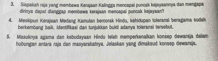 Siapakah raja yang membawa Kerajaan Kalingga mencapai puncak kejayaannya dan mengapa 
dirinya dapat dianggap membawa kerajaan mencapai puncak kejayaan? 
4. Meskipun Kerajaan Medang Kamulan bercorak Hindu, kehidupan toleransi beragama sudah 
berkembang baik. Identifikasi dan tunjukkan bukti adanya toleransi tersebut. 
5. Masuknya agama dan kebudayaan Hindu telah memperkenalkan konsep dewaraja dalam 
hubungan antara raja dan masyarakatnya. Jelaskan yang dimaksud konsep dewaraja.