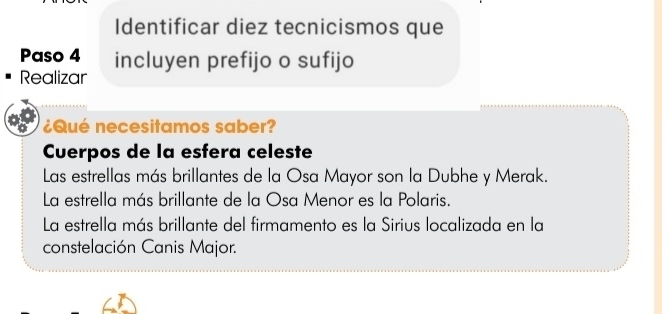 Identificar diez tecnicismos que 
Paso 4 incluyen prefijo o sufijo 
Realizar 
¿Qué necesitamos saber? 
Cuerpos de la esfera celeste 
Las estrellas más brillantes de la Osa Mayor son la Dubhe y Merak. 
La estrella más brillante de la Osa Menor es la Polaris. 
La estrella más brillante del firmamento es la Sirius localizada en la 
constelación Canis Major.