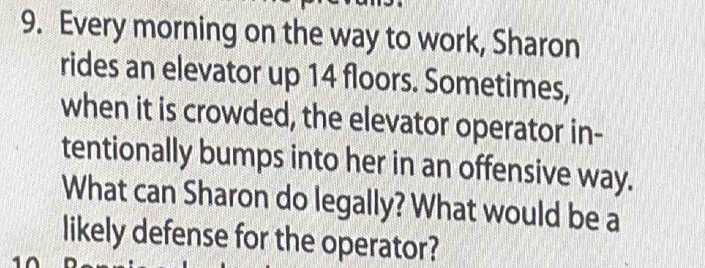 Every morning on the way to work, Sharon 
rides an elevator up 14 floors. Sometimes, 
when it is crowded, the elevator operator in- 
tentionally bumps into her in an offensive way. 
What can Sharon do legally? What would be a 
likely defense for the operator?