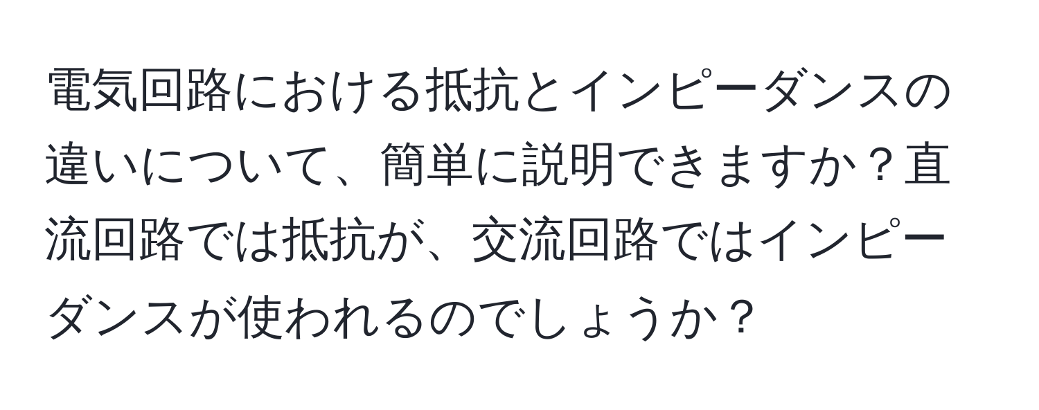 電気回路における抵抗とインピーダンスの違いについて、簡単に説明できますか？直流回路では抵抗が、交流回路ではインピーダンスが使われるのでしょうか？