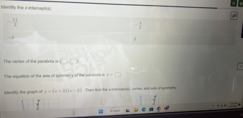 Identify the x-intercept(s).
- 14/3 
- 4/3 
-3
3
The vertex of the parabola is (□ ,□ ). 
The equation of the axis of symmetry of the parabola is x=□. 
Identify the graph of y=(x+3)(x-3). Then find the x -intercepl(s), vertex, and axis of symmetry. 
121S PM 
(2/46/2022 
ρ search 
11