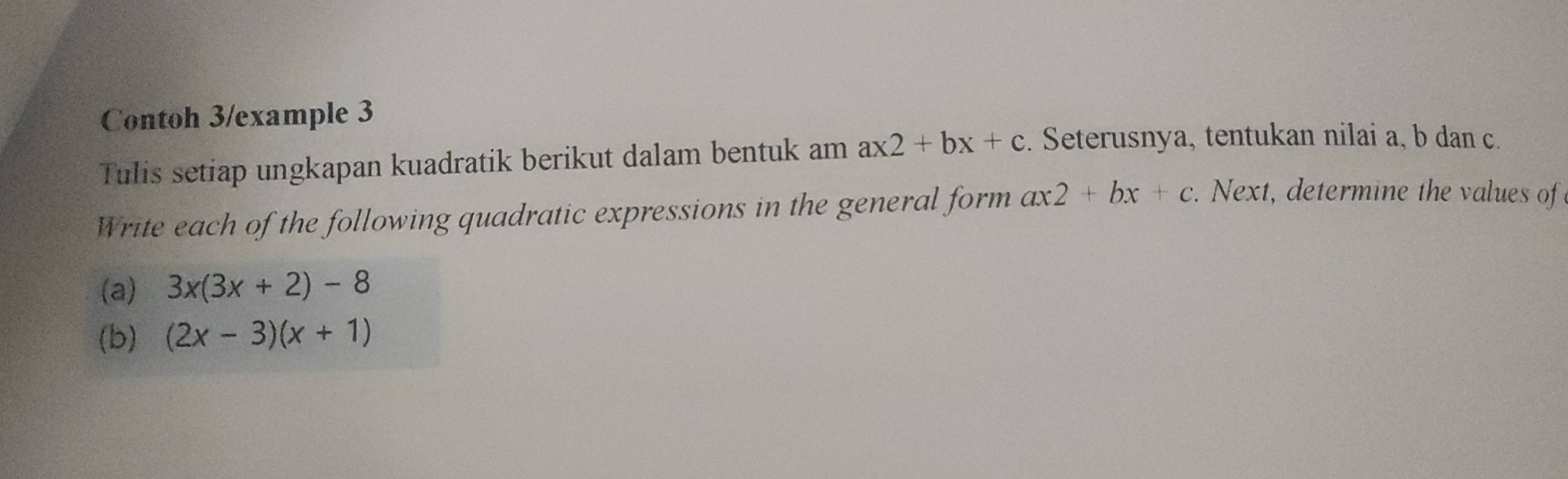 Contoh 3/example 3 
Tulis setiap ungkapan kuadratik berikut dalam bentuk am ax2+bx+c. Seterusnya, tentukan nilai a, b dan c. 
Write each of the following quadratic expressions in the general form ax2+bx+c. Next, determine the values of 
(a) 3x(3x+2)-8
(b) (2x-3)(x+1)