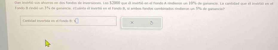 Dan invirtió sus ahorros en dos fondos de inversiones. Los $2000 que él invirtió en el Fondo A rindieron un 10% de ganancia. La cantidad que él invirtió en el 
Fondo B rindió un 3% de ganancia. ¿Cuánto él invirtió en el Fondo B, si ambos fondos combinados rindieron un 5% de ganancia? 
Cantidad invertida en el Fondo B: 
× 5