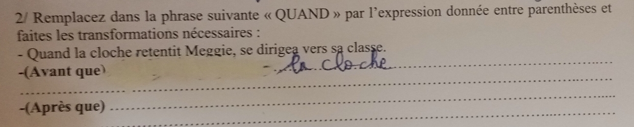 2/ Remplacez dans la phrase suivante « QUAND » par l'expression donnée entre parenthèses et 
faites les transformations nécessaires : 
_ 
- Quand la cloche retentit Meggie, se dirigea vers sa classe. 
_ 
-(Avant que) 
-(Après que)_ 
_