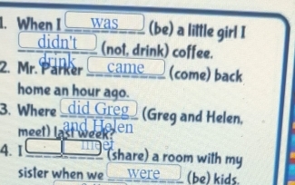 When I ___ was (be) a little girl I 
didn't (not, drink) coffee. 
2. Mr. Parker _ came__ (come) back 
home an hour ago. 
3. Where did Greg (Greg and Helen. 
meet) last wee Jen 
4. I (share) a room with my 
sister when we were (be) kids