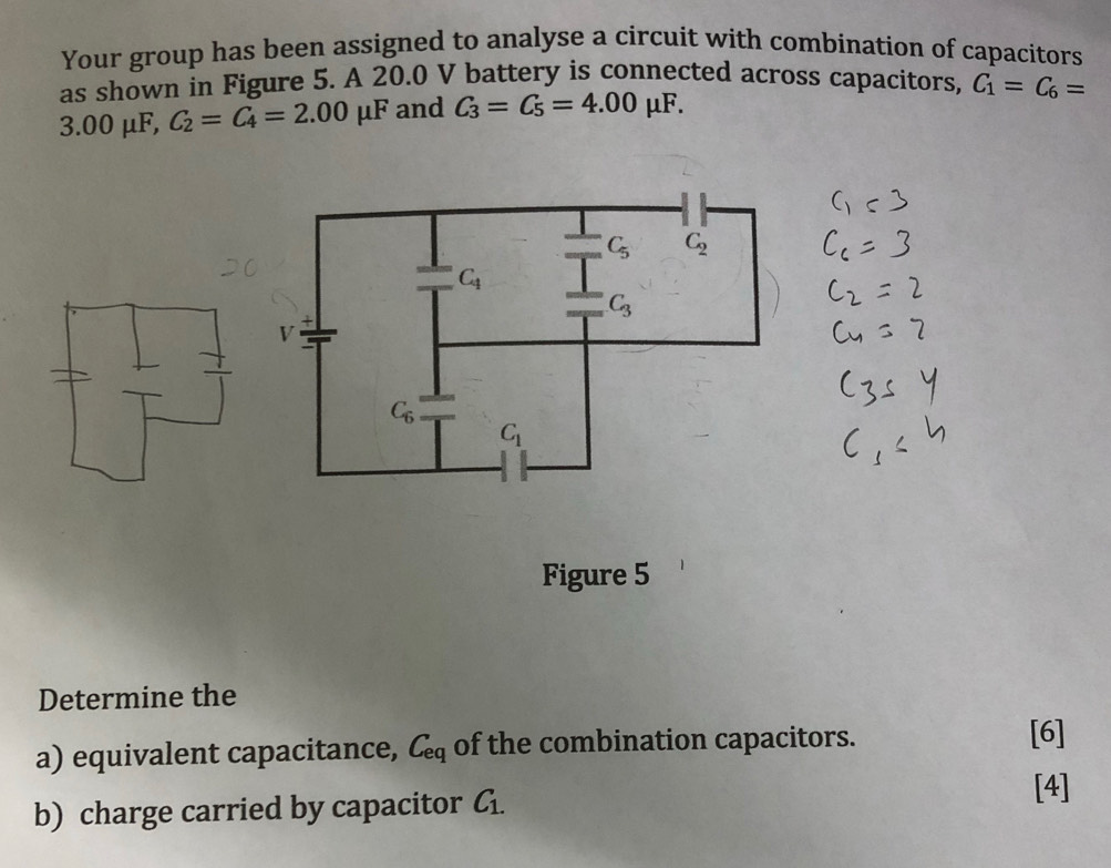 Your group has been assigned to analyse a circuit with combination of capacitors
as shown in Figure 5. A 20.0 V battery is connected across capacitors, C_1=C_6=
3.00 μF, C_2=C_4=2.00mu F and C_3=C_5=4.00mu F.
Figure 5
Determine the
a) equivalent capacitance, C_eq of the combination capacitors.
[6]
b) charge carried by capacitor C_1.
[4]