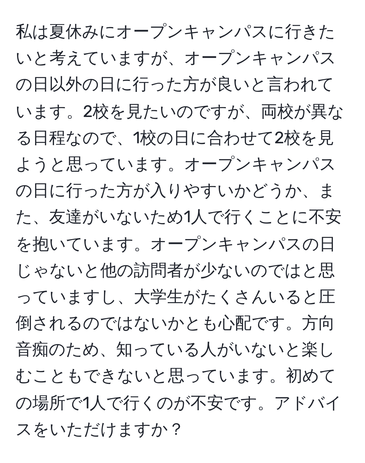 私は夏休みにオープンキャンパスに行きたいと考えていますが、オープンキャンパスの日以外の日に行った方が良いと言われています。2校を見たいのですが、両校が異なる日程なので、1校の日に合わせて2校を見ようと思っています。オープンキャンパスの日に行った方が入りやすいかどうか、また、友達がいないため1人で行くことに不安を抱いています。オープンキャンパスの日じゃないと他の訪問者が少ないのではと思っていますし、大学生がたくさんいると圧倒されるのではないかとも心配です。方向音痴のため、知っている人がいないと楽しむこともできないと思っています。初めての場所で1人で行くのが不安です。アドバイスをいただけますか？