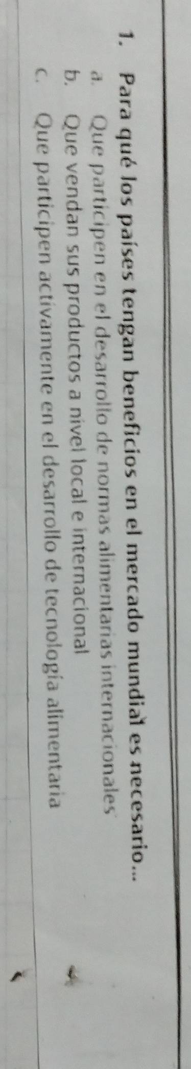 Para qué los países tengan beneficios en el mercado mundial es necesario...
a. Que participen en el desarrollo de normas alimentarias internacionales
b. Que vendan sus productos a nivel local e internacional
c. Que participen actívamente en el desarrollo de tecnología alimentaria