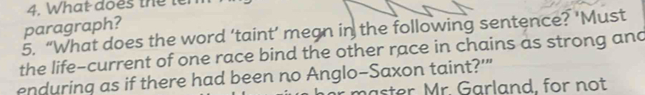 What does the ter 
paragraph? 
5. “What does the word ‘taint’ megn in the following sentence? ‘Must 
the life-current of one race bind the other race in chains as strong and 
enduring as if there had been no Anglo-Saxon taint?'" 
haster Mr. Garland, for not