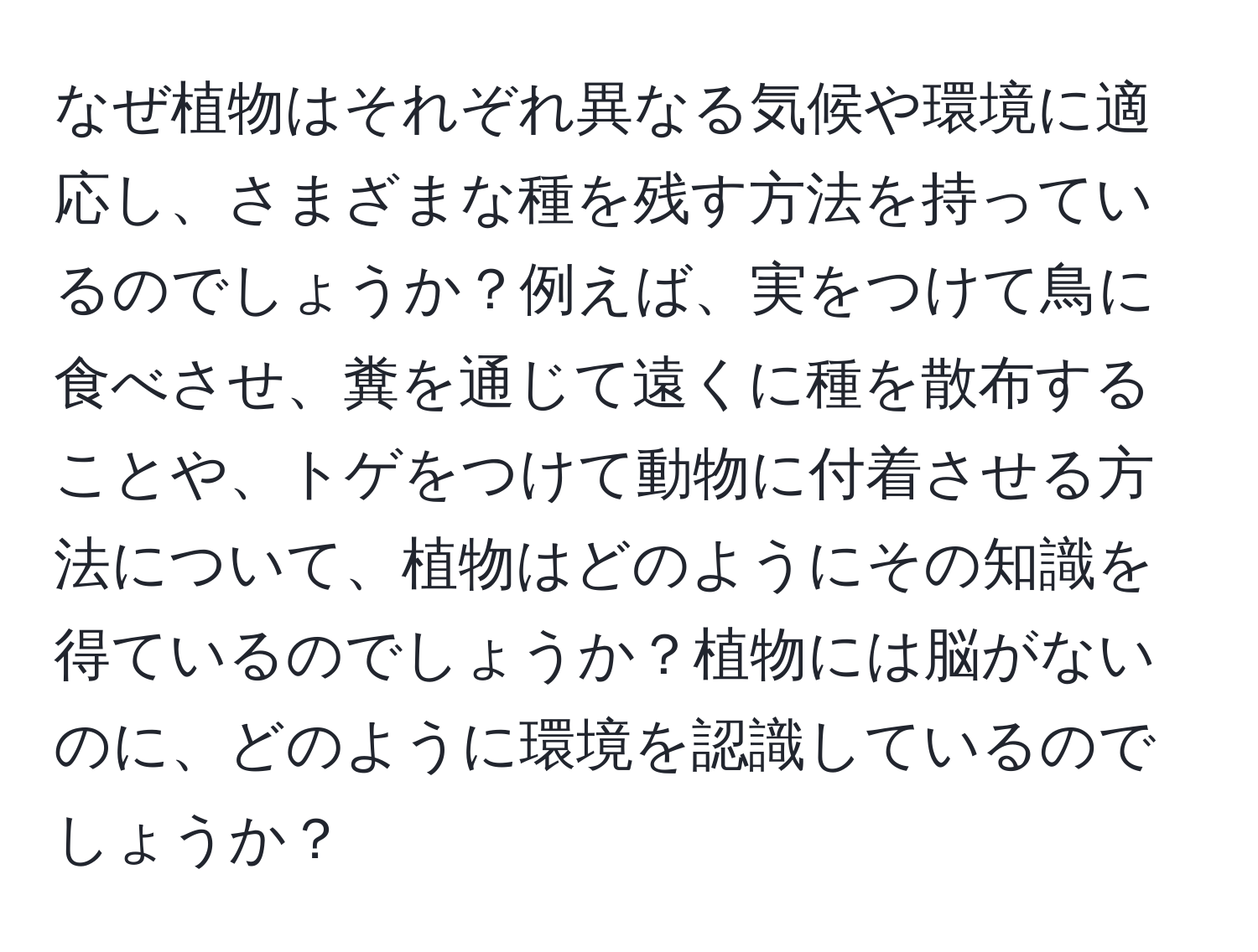 なぜ植物はそれぞれ異なる気候や環境に適応し、さまざまな種を残す方法を持っているのでしょうか？例えば、実をつけて鳥に食べさせ、糞を通じて遠くに種を散布することや、トゲをつけて動物に付着させる方法について、植物はどのようにその知識を得ているのでしょうか？植物には脳がないのに、どのように環境を認識しているのでしょうか？