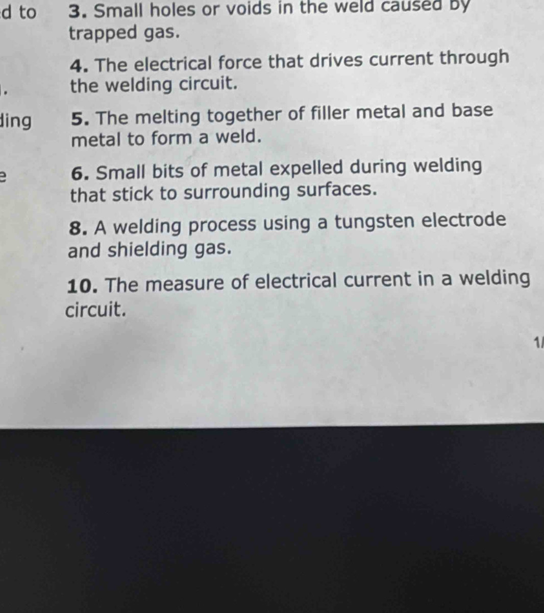 to 3. Small holes or voids in the weld caused by 
trapped gas. 
4. The electrical force that drives current through 
. 
the welding circuit. 
ding 5. The melting together of filler metal and base 
metal to form a weld. 
6. Small bits of metal expelled during welding 
that stick to surrounding surfaces. 
8. A welding process using a tungsten electrode 
and shielding gas. 
10. The measure of electrical current in a welding 
circuit. 
1/