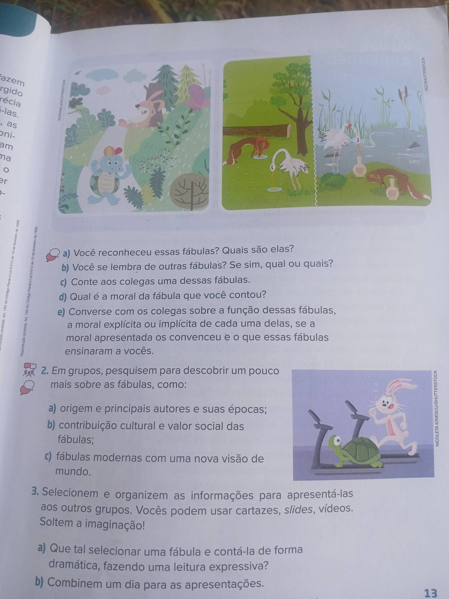 azem 
rgido 
récia 
i-las. 
，as 
ɔni- 
am 
na 
8 
a) Você reconheceu essas fábulas? Quais são elas? 
8 b) Você se lembra de outras fábulas? Se sim, qual ou quais? 
c) Conte aos colegas uma dessas fábulas. 
d) Qual é a moral da fábula que você contou? 
: e) Converse com os colegas sobre a função dessas fábulas, 
a moral explícita ou implícita de cada uma delas, se a 
moral apresentada os convenceu è o que essas fábulas 
ensinaram a vocês. 
2. Em grupos, pesquisem para descobrir um pouco 
mais sobre as fábulas, como: 
a) origem e principais autores e suas épocas; 
b) contribuição cultural e valor social das 
fábulas; 
c) fábulas modernas com uma nova visão de 
mundo. 
3. Selecionem e organizem as informações para apresentá-las 
aos outros grupos. Vocês podem usar cartazes, slides, vídeos. 
Soltem a imaginação! 
a) Que tal selecionar uma fábula e contá-la de forma 
dramática, fazendo uma leitura expressiva? 
b) Combinem um dia para as apresentações. 
13