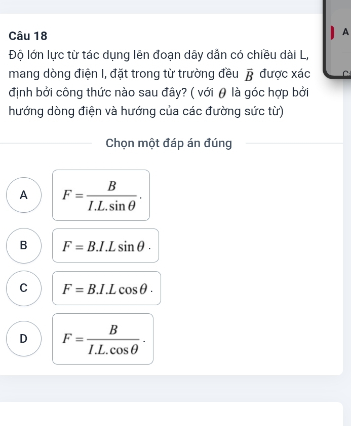 A
Độ lớn lực từ tác dụng lên đoạn dây dẫn có chiều dài L,
mang dòng điện I, đặt trong từ trường đều vector B được xác C
định bởi công thức nào sau đây? ( với θ là góc hợp bởi
hướng dòng điện và hướng của các đường sức từ)
Chọn một đáp án đúng
A F= B/I.L.sin θ  .
B F=B.I.Lsin θ.
C F=B.I.Lcos θ.
D F= B/I.L.cos θ  .