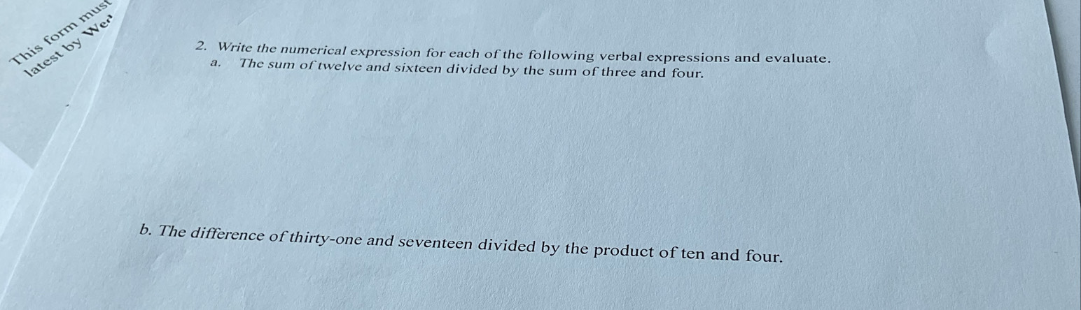 This form mus 
atest by We 
2. Write the numerical expression for each of the following verbal expressions and evaluate. 
a. The sum of twelve and sixteen divided by the sum of three and four. 
b. The difference of thirty-one and seventeen divided by the product of ten and four.