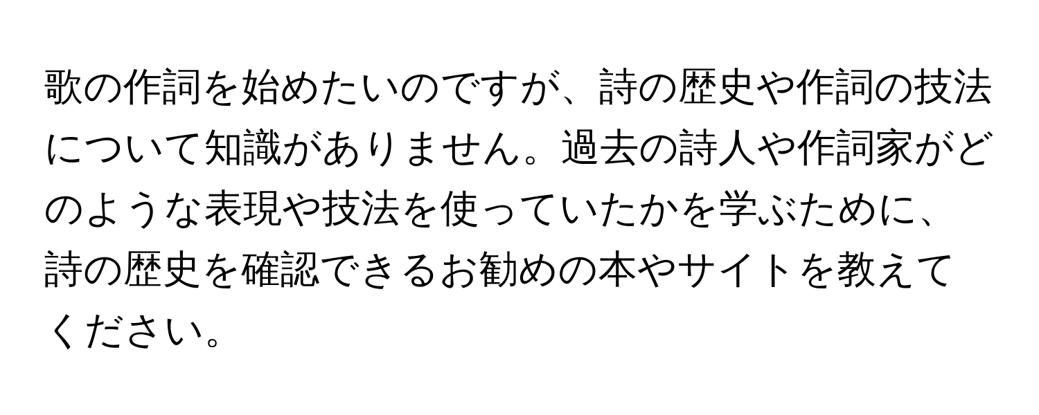 歌の作詞を始めたいのですが、詩の歴史や作詞の技法について知識がありません。過去の詩人や作詞家がどのような表現や技法を使っていたかを学ぶために、詩の歴史を確認できるお勧めの本やサイトを教えてください。