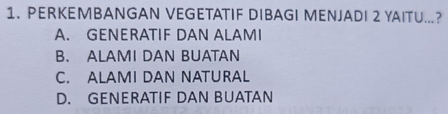 PERKEMBANGAN VEGETATIF DIBAGI MENJADI 2 YAITU...?
A. GENERATIF DAN ALAMI
B. ALAMI DAN BUATAN
C. ALAMI DAN NATURAL
D. GENERATIF DAN BUATAN