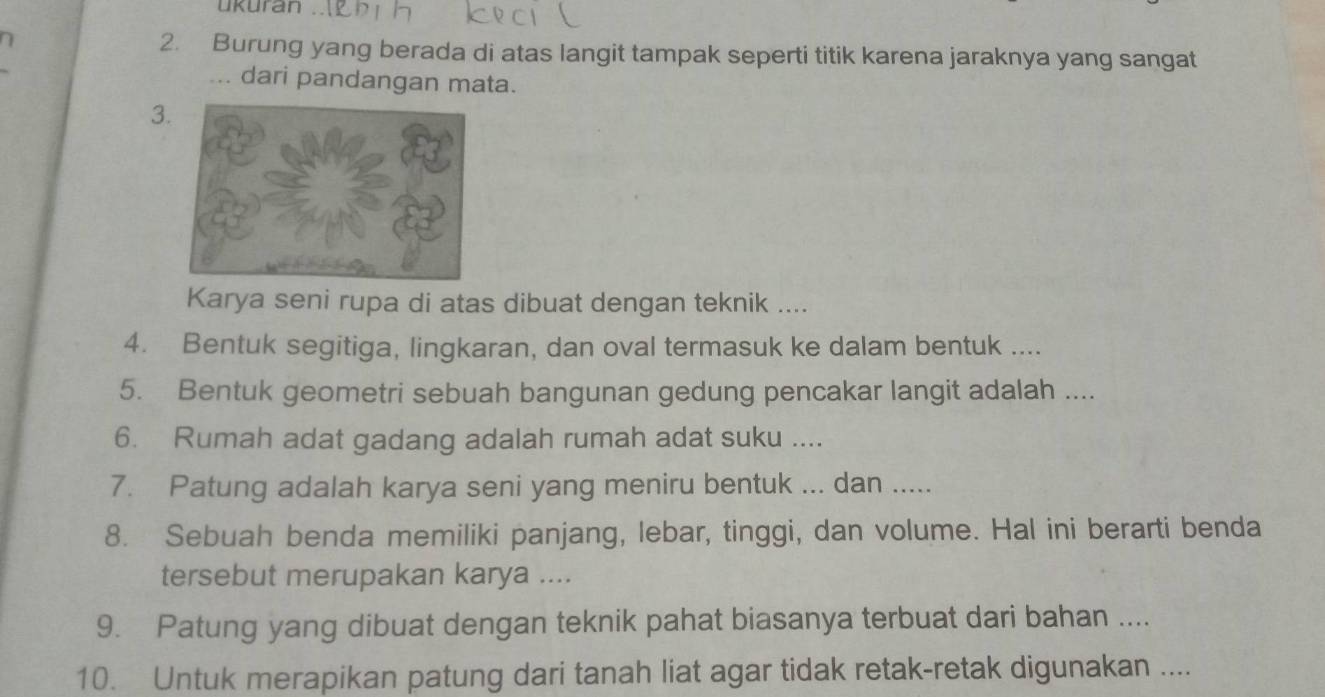 ukuran 
2. Burung yang berada di atas langit tampak seperti titik karena jaraknya yang sangat 
... dari pandangan mata. 
3 
Karya seni rupa di atas dibuat dengan teknik .... 
4. Bentuk segitiga, lingkaran, dan oval termasuk ke dalam bentuk .... 
5. Bentuk geometri sebuah bangunan gedung pencakar langit adalah .... 
6. Rumah adat gadang adalah rumah adat suku .... 
7. Patung adalah karya seni yang meniru bentuk ... dan ..... 
8. Sebuah benda memiliki panjang, lebar, tinggi, dan volume. Hal ini berarti benda 
tersebut merupakan karya .... 
9. Patung yang dibuat dengan teknik pahat biasanya terbuat dari bahan .... 
10. Untuk merapikan patung dari tanah liat agar tidak retak-retak digunakan ....