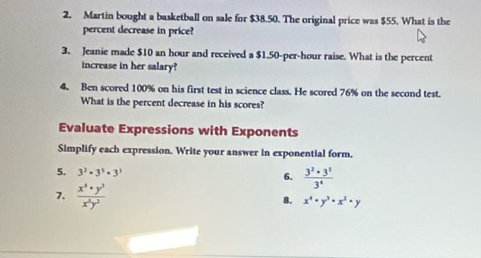 Martin bought a basketball on sale for $38.50. The original price was $55. What is the 
percent decrease in price? 
3. Jeanie made $10 an hour and received a $1.50-per-hour raise. What is the percent 
increase in her salary? 
4. Ben scored 100% on his first test in science class. He scored 76% on the second test. 
What is the percent decrease in his scores? 
Evaluate Expressions with Exponents 
Simplify each expression. Write your answer in exponential form. 
5. 3^2· 3^5· 3^3 6.  3^2· 3^5/3^4 
7.  x^4· y^3/x^5y^2 
8. x^4· y^3· x^2· y