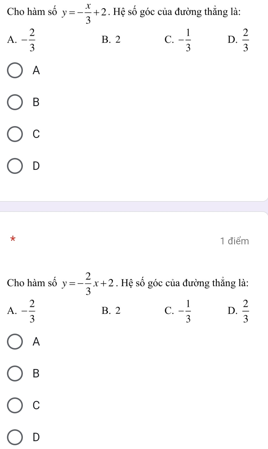 Cho hàm số y=- x/3 +2. Hệ số góc của đường thẳng là:
A. - 2/3  B. 2 C. - 1/3  D.  2/3 
A
B
C
D
* 1 điểm
Cho hàm số y=- 2/3 x+2. Hệ số góc của đường thắng là:
A. - 2/3  B. 2 C. - 1/3  D.  2/3 
A
B
C
D