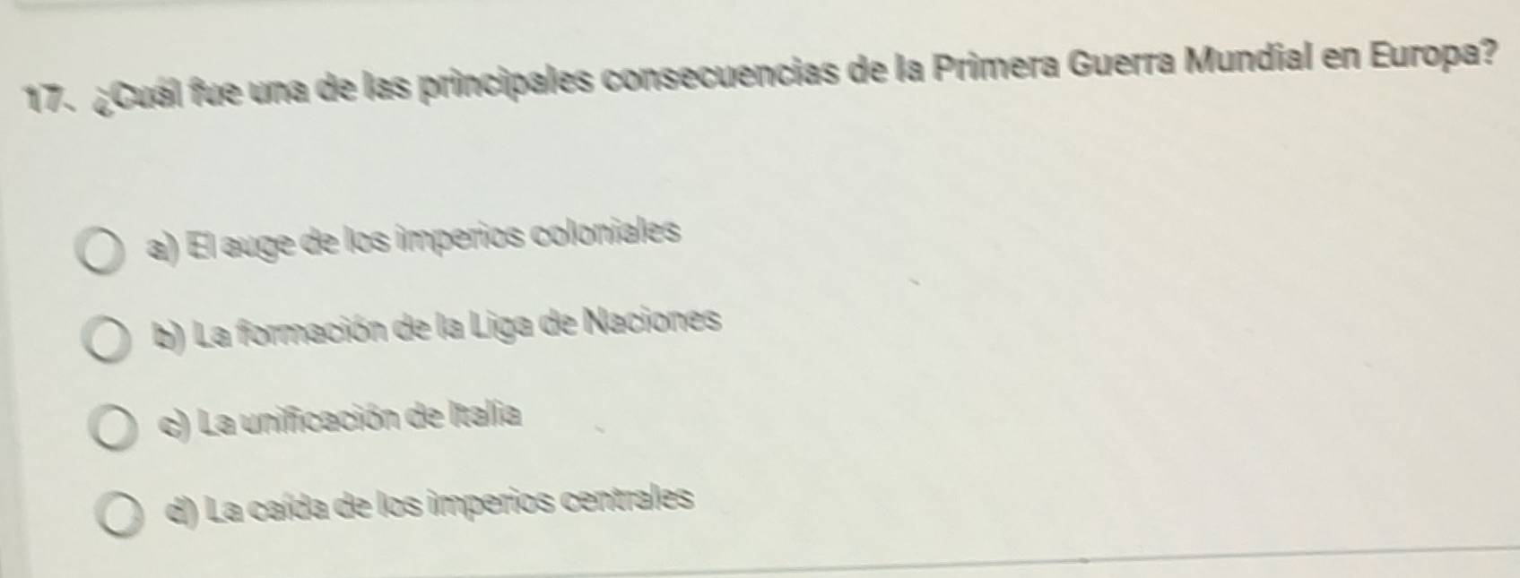 ¿Cuál fue una de las principales consecuencias de la Primera Guerra Mundial en Europa?
a) El auge de los imperios coloniales
b) La formación de la Liga de Naciones
c) La unificación de Italia
d) La caída de los imperios centrales