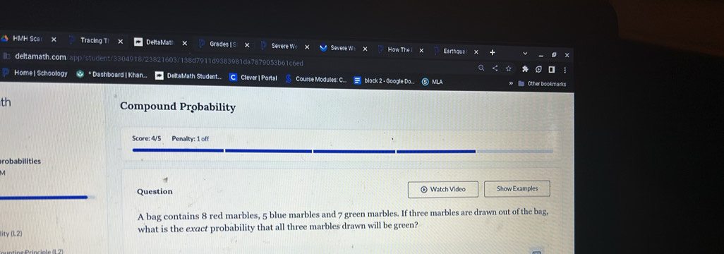 HMH Sca × Tracing T! DelitaMath GradesI S X Severe We V Severe W X How The Earthquai 
deltamath.com n 4918/23821603/138d7911d9383981da7879053b61c6ed 
Home | Schoology * Dashboard | Khan.. DeltaMath Student. C Clever | Portal Course Modulles: C.. block 2 - Google Do.. MLA 
Other bookmarks 
th 
Compound Probability 
Score: 4/5 Penalty: 1 off 
robabilities 
M 
Question Watch Video Show Examples 
A bag contains 8 red marbles, 5 blue marbles and 7 green marbles. If three marbles are drawn out of the bag, 
lity (L2) what is the exact probability that all three marbles drawn will be green?