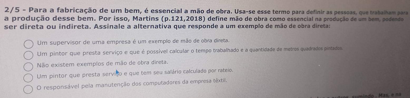 2/5 - Para a fabricação de um bem, é essencial a mão de obra. Usa-se esse termo para definir as pessoas, que trabalham para
a produção desse bem. Por isso, Martins (p.121,2018) define mão de obra como essencial na produção de um bem, podendo
ser direta ou indireta. Assinale a alternativa que responde a um exemplo de mão de obra direta:
Um supervisor de uma empresa é um exemplo de mão de obra direta.
Um pintor que presta serviço e que é possível calcular o tempo trabalhado e a quantidade de metros quadrados pintados.
Não existem exemplos de mão de obra direta.
Um pintor que presta serviso e que tem seu salário calculado por rateio.
O responsável pela manutenção dos computadores da empresa têxtil.
sumindo . Mas, é na