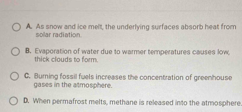 A. As snow and ice melt, the underlying surfaces absorb heat from
solar radiation.
B. Evaporation of water due to warmer temperatures causes low,
thick clouds to form.
C. Burning fossil fuels increases the concentration of greenhouse
gases in the atmosphere.
D. When permafrost melts, methane is released into the atmosphere.