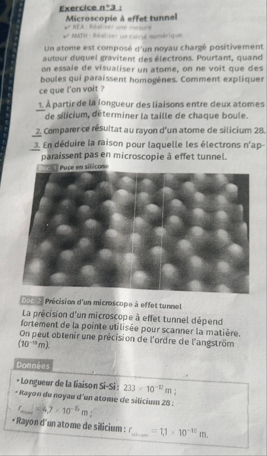 Exercice n° 3 
Microscopie à effet tunnel 
REA : Réaliser une mesure 
MATH : Réaliser un calcul numérique 
Un atome est composé d'un noyau chargé positivement 
autour duquel gravitent des électrons. Pourtant, quand 
on essaie de visualiser un atome, on ne voit que des 
boules qui paraissent homogènes. Comment expliquer 
ce que l’on voit ? 
1. À partir de la longueur des liaisons entre deux atomes 
de silicium, déterminer la taille de chaque boule. 
2. Comparer ce résultat au rayon d’un atome de silicium 28. 
3. En déduire la raison pour laquelle les électrons n'ap- 
paraissent pas en microscopie à effet tunnel. 
Don 2: Précision d'un microscope à effet tunnel 
La précision d'un microscope à effet tunnel dépend 
fortement de la pointe utilisée pour scanner la matière. 
On peut obtenir une précision de l'ordre de l'angström
(10^(-10)m). 
Données 
* Longueur de la liaison Si-Si : 233* 10^(-12)m; 
* Rayon du noyau d'un atome de silicium 28 :
r_noyau=4,7* 10^(-15)m; . 
* Rayon d'un atome de silicium : r_sticum=1,1* 10^(-10)m.