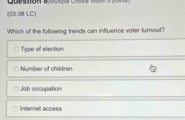 Question 8(Multiple Choice Worth 5 points)
(03.08 LC)
Which of the following trends can influence voter turnout?
Type of election
Number of children
Job occupation
Internet access