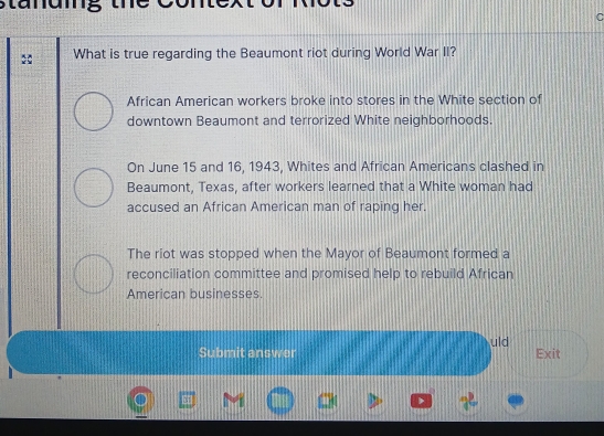 stanuing the
What is true regarding the Beaumont riot during World War II?
African American workers broke into stores in the White section of
downtown Beaumont and terrorized White neighborhoods.
On June 15 and 16, 1943, Whites and African Americans clashed in
Beaumont, Texas, after workers learned that a White woman had
accused an African American man of raping her.
The riot was stopped when the Mayor of Beaumont formed a
reconciliation committee and promised help to rebuild African
American businesses.
uld
Submit answer Exit