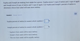 Sophia and Joseph are making fruit salads for a picnic. Sophia mixes 5 cups of melom and 2 cups of apple
and Joseph mixes 8 caps of melon and 5 cups of apple. Use Sophia and Joseph's percent of melon to
desermine whose fruit salad will taste more melony.
Answer Acmpr 1 so of 2
Sophia percent of mellon (to nearest whole member) =□ %
Joseph percent of melom (to nearest wholle number) =□
Sophia's frun salad will be more melony.
Joseph's frun salad will be more melom.
The rwo trun salads will be equally melory.