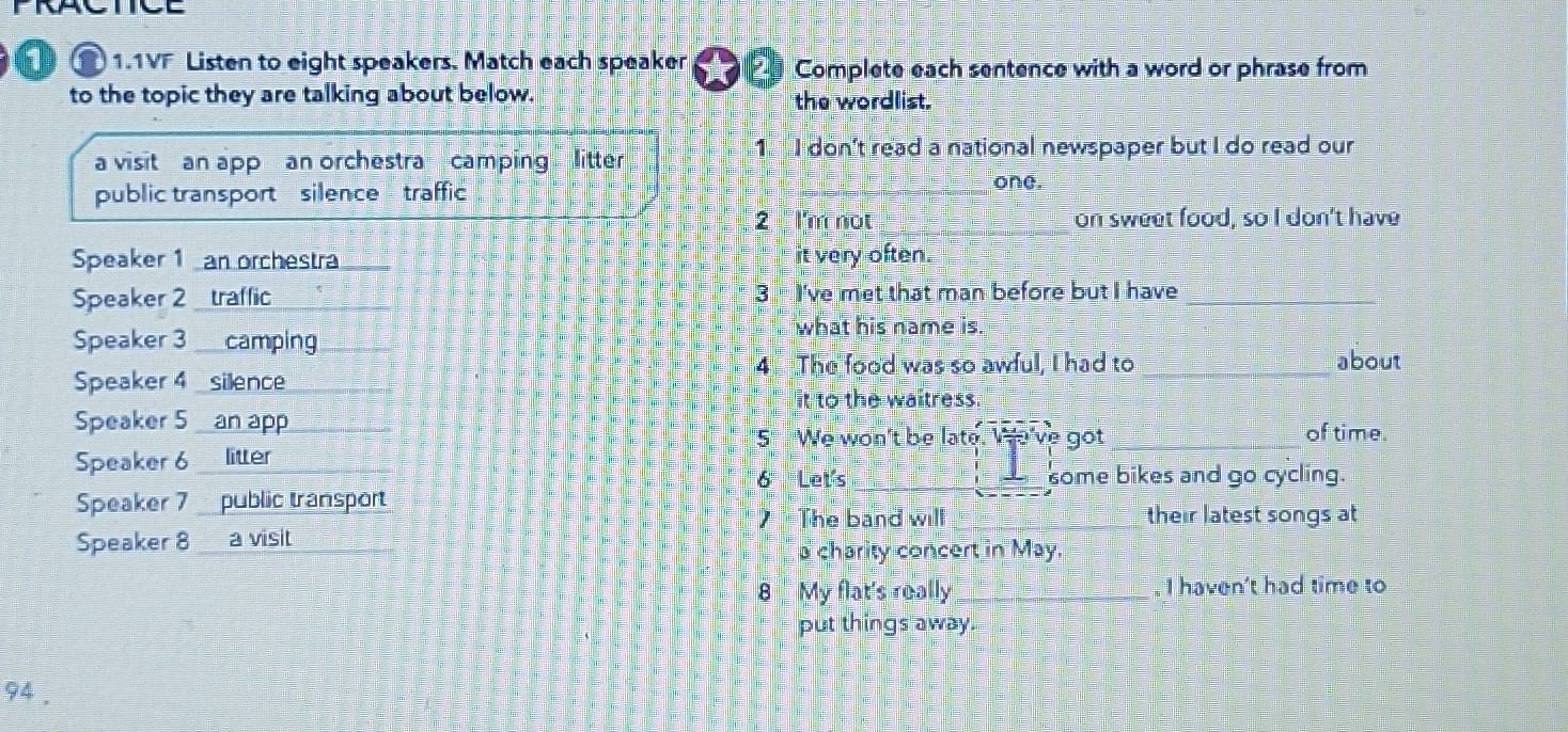 PRACTCE 
1.1VF Listen to eight speakers. Match each speaker Complete each sentence with a word or phrase from 
to the topic they are talking about below. the wordlist. 
a visitan app an orchestra camping litter 
1 I don't read a national newspaper but I do read our 
public transport silence traffic 
one. 
2 I'm not _on sweet food, so I don't have 
Speaker 1 an orchestra it very often. 
Speaker 2 traffic 3 I've met that man before but I have_ 
Speaker 3 ___camping 
what his name is. 
4 The food was so awful, I had to _about 
Speaker 4 silence 
it to the waitress. 
Speaker 5 an app of time. 
5 We won't be late. e've got_ 
Speaker 6 litter 
6 Let's_ some bikes and go cycling. 
Speaker 7 public transport 
The band will _their latest songs at 
Speaker 8 a visit 
a charity concert in May. 
8 My flat's really _I haven't had time to 
put things away. 
94 .