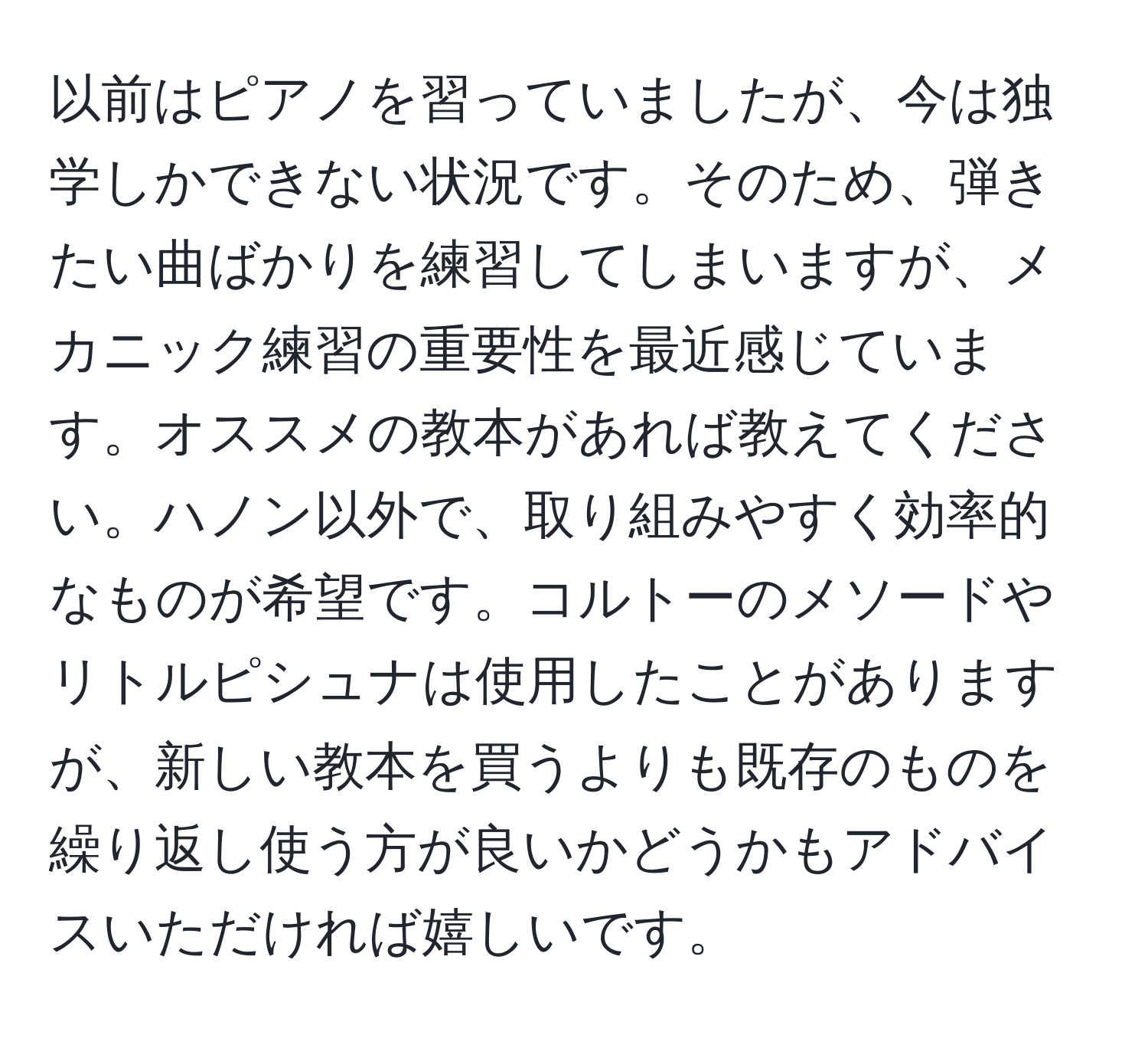 以前はピアノを習っていましたが、今は独学しかできない状況です。そのため、弾きたい曲ばかりを練習してしまいますが、メカニック練習の重要性を最近感じています。オススメの教本があれば教えてください。ハノン以外で、取り組みやすく効率的なものが希望です。コルトーのメソードやリトルピシュナは使用したことがありますが、新しい教本を買うよりも既存のものを繰り返し使う方が良いかどうかもアドバイスいただければ嬉しいです。