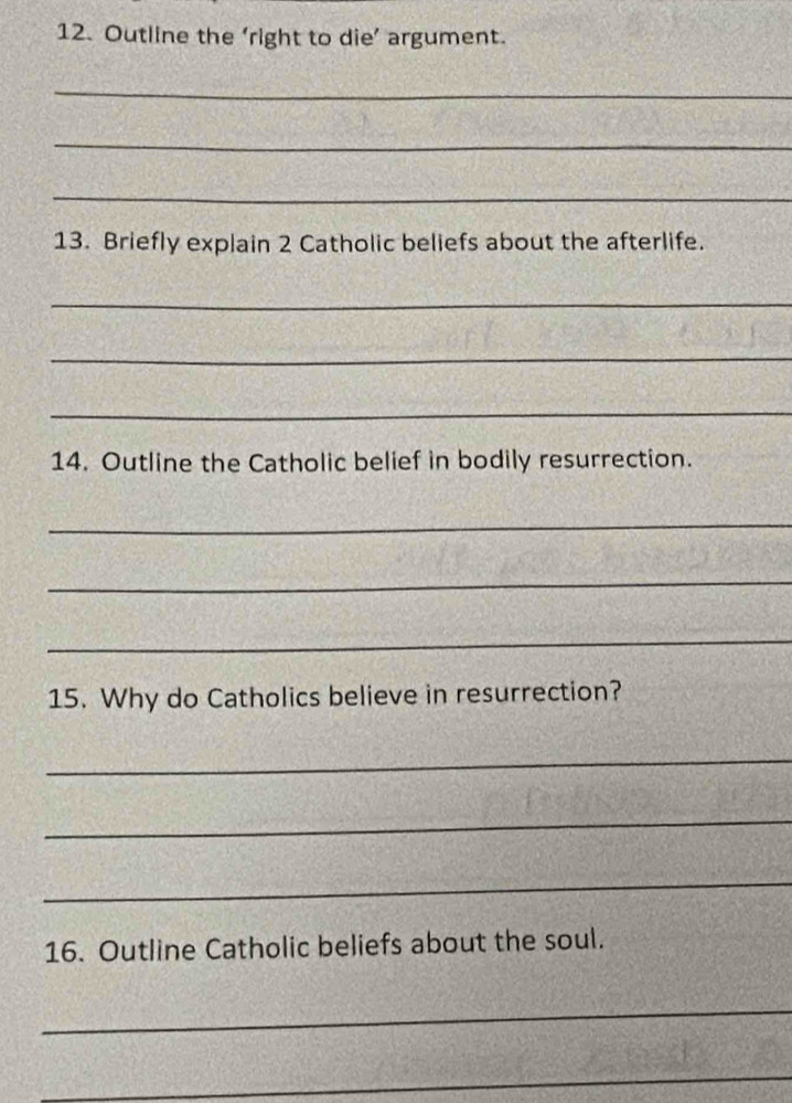 Outline the ‘right to die’ argument. 
_ 
_ 
_ 
13. Briefly explain 2 Catholic beliefs about the afterlife. 
_ 
_ 
_ 
14. Outline the Catholic belief in bodily resurrection. 
_ 
_ 
_ 
15. Why do Catholics believe in resurrection? 
_ 
_ 
_ 
16. Outline Catholic beliefs about the soul. 
_ 
_