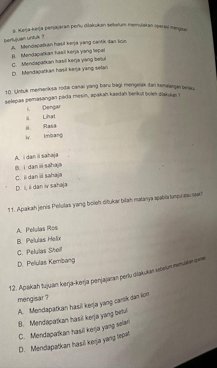 Kerja-kerja penjajaran perlu dilakukan sebelum memulakan operasi mengisan
bertujuan untuk ?
A. Mendapatkan hasil kerja yang cantik dan licin
B. Mendapatkan hasil kerja yang tepat
C. Mendapatkan hasil kerja yang betul
D. Mendapatkan hasil kerja yang selari
10. Untuk memeriksa roda canai yang baru bagi mengelak dari kemalangan berlaku
selepas pemasangan pada mesin, apakah kaedah berikut boleh dilakukan ?
i. Dengar
ii. Lihat
iii. Rasa
iv. Imbang
A. i dan ii sahaja
B. i dan iii sahaja
C. i dan i sahaja
D. i, ii dan iv sahaja
11. Apakah jenis Pelulas yang boleh ditukar bilah matanya apabila tumpul atau rosak?
A. Pelulas Ros
B. Pelulas Helix
C. Pelulas Shell
D. Pelulas Kembang
12. Apakah tujuan kerja-kerja penjajaran perlu dilakukan sebelum memulakan operas
mengisar ?
A. Mendapatkan hasil kerja yang cantik dan licin
B. Mendapatkan hasil kerja yang betul
C. Mendapatkan hasil kerja yang selari
D. Mendapatkan hasil kerja yang tepat