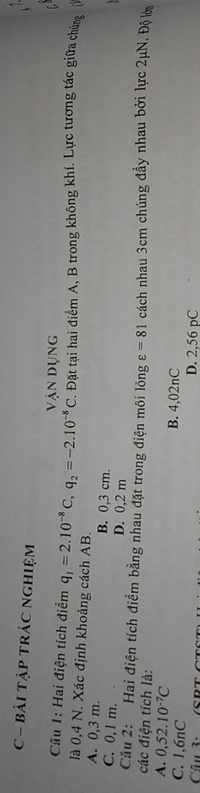 bài tập tRÁC nghiệm
vận dụng
Câu 1: Hai điện tích điểm q_1=2.10^(-8)C, q_2=-2.10^(-8)C. Đặt tại hai điểm A, B trong không khí. Lực tương tác giữa chúng
là 0,4 N. Xác định khoảng cách AB.
A. 0,3 m. B. 0,3 cm.
C. 0,1 m. D. 0,2 m
Câu 2: Hai điện tích điểm bằng nhau đặt trong điện môi lỏng varepsilon =81 cách nhau 3cm chúng đầy nhau bởi lực 2μN. Độ lới
các điện tích là:
A. 0,52.10^(-7)C
C. 1,6nC
B. 4,02nC
Câu 3: D. 2,56 pC