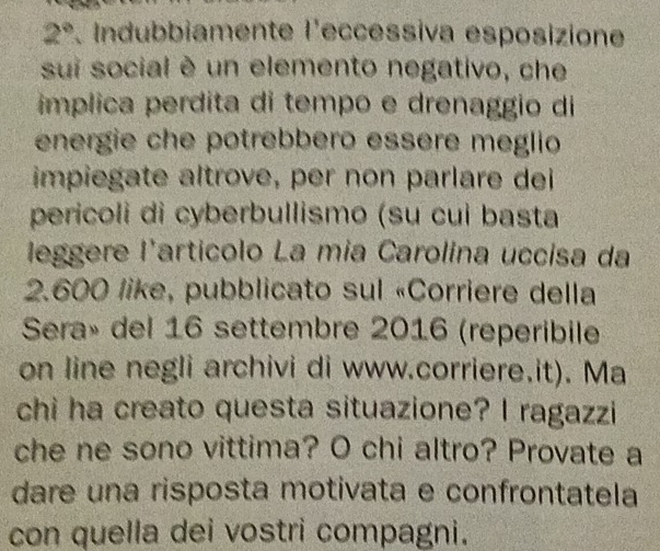 2°. Indubbiamente l'eccéssiva esposizione 
sui social è un elemento negativo, che 
implica perdita di tempo e drenaggio di 
energie che potrebbero essère meglio 
impiegate altrove, per non parlare dei 
pericoli di cyberbullismo (su cui basta 
leggere l'artícolo La mia Carolina uccisa da
2.600 like, pubblicato sul «Corriere della 
Sera» del 16 settembre 2016 (reperibile 
on line negli archivi di www.corriere.it). Ma 
chi ha creato questa situazione? I ragazzi 
che ne sono vittima? O chi altro? Provate a 
dare una risposta motivata e confrontatela 
con quella dei vostri compagni.