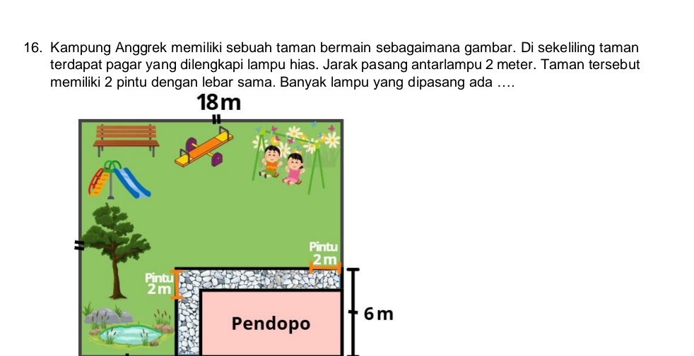 Kampung Anggrek memiliki sebuah taman bermain sebagaimana gambar. Di sekeliling taman 
terdapat pagar yang dilengkapi lampu hias. Jarak pasang antarlampu 2 meter. Taman tersebut 
memiliki 2 pintu dengan lebar sama. Banyak lampu yang dipasang ada ....