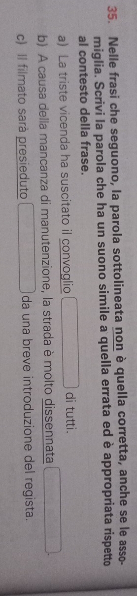 Nelle frasi che seguono, la parola sottolineata non è quella corretta, anche se le asso-
miglia. Scrivi la parola che ha un suono simile a quella errata ed è appropriata rispetto
al contesto della frase.
a La triste vicenda ha suscitato il convoglio di tutti.
b) A causa della mancanza di manutenzione, la strada è molto dissennata
c) Il filmato sarà presieduto da una breve introduzione del regista.