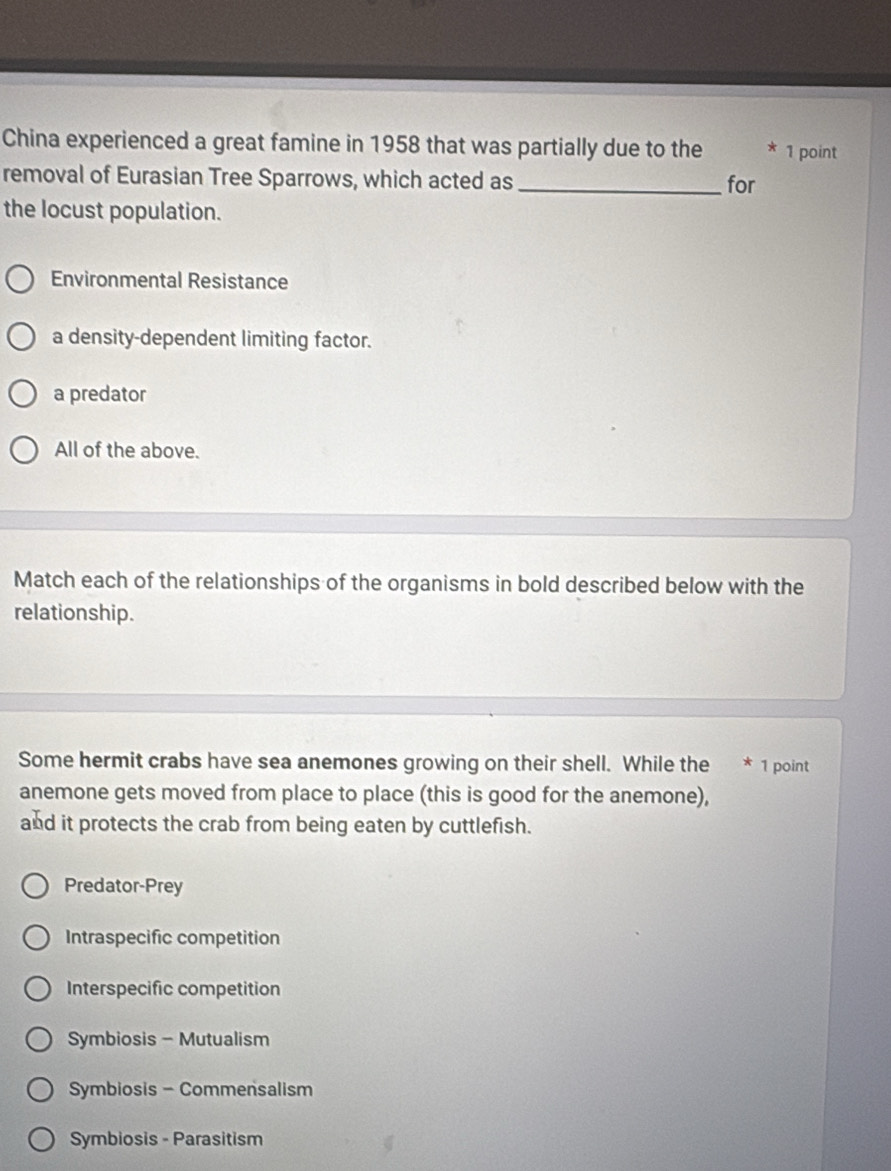 China experienced a great famine in 1958 that was partially due to the * 1 point
removal of Eurasian Tree Sparrows, which acted as_ for
the locust population.
Environmental Resistance
a density-dependent limiting factor.
a predator
All of the above.
Match each of the relationships of the organisms in bold described below with the
relationship.
Some hermit crabs have sea anemones growing on their shell. While the * 1 point
anemone gets moved from place to place (this is good for the anemone),
and it protects the crab from being eaten by cuttlefish.
Predator-Prey
Intraspecific competition
Interspecific competition
Symbiosis - Mutualism
Symbiosis - Commensalism
Symbiosis - Parasitism