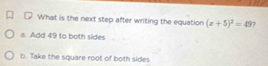 What is the next step after writing the equation (x+5)^2=49
a. Add 49 to both sides
b. Take the square root of both sides